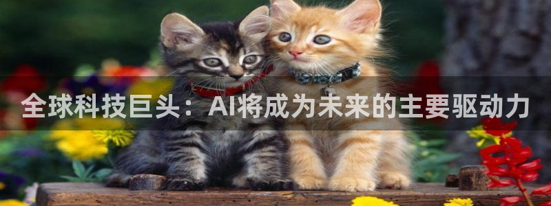 鼎天：全球科技巨头：AI将成为未来的主要驱动力