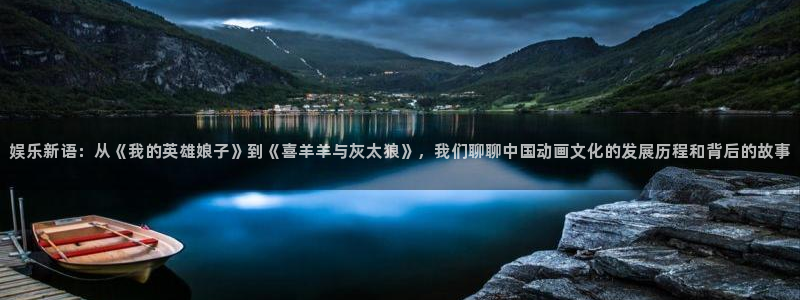 鼎天国际代理：娱乐新语：从《我的英雄娘子》到《喜羊羊与灰太狼》，我们聊聊中国动画文化的发展历程和背后的故事