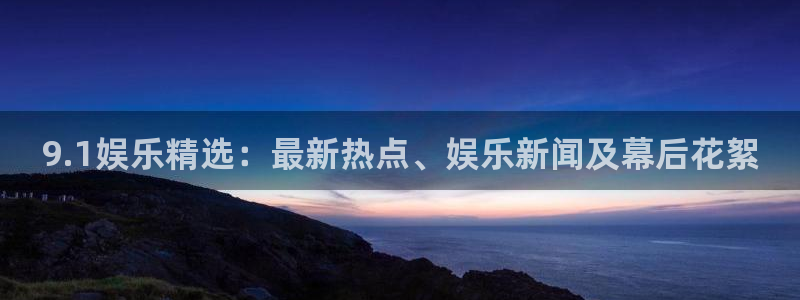 鼎天国际体育：9.1娱乐精选：最新热点、娱乐新闻及幕后花絮
