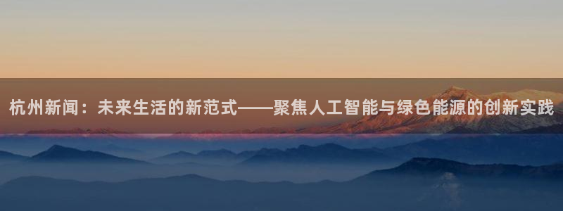 pg 鼎天国际 pg鼎天国际：杭州新闻：未来生活的新范式——聚焦人工智能与绿色能源的创新实践