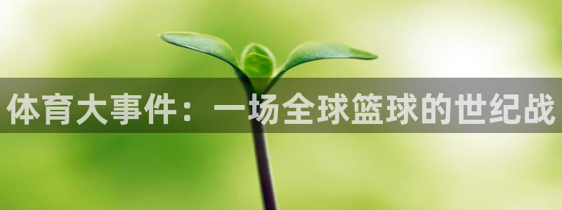 鼎天国际电子怎么下载app：体育大事件：一场全球篮球的世纪战