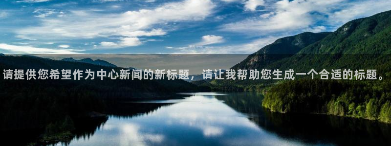 鼎天国际网站官网：请提供您希望作为中心新闻的新标题，请让我帮助您生成一个合适的标题。