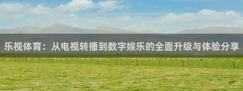 鼎天国际下载：乐视体育：从电视转播到数字娱乐的全面升级与体验分享