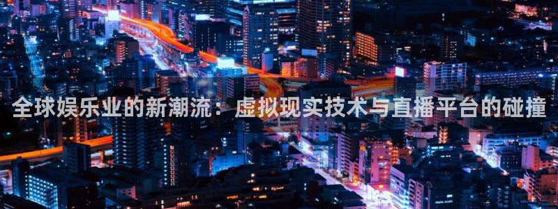 鼎天国际官网入口网址：全球娱乐业的新潮流：虚拟现实技术与直播平台的碰撞